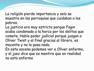 La religión pierde importancia y solo se
muestra en las parroquias que cuidaban a los
pobres.
La justicia era muy estricta porque Fagin
acaba condenado a la horca por los delitos que
comete. Había poder judicial porque juzgan a
Oliver Twist y al final gracias al librero, es
inocente y no le pasa nada.
En esta escena podemos ver a Oliver enfermo,
y el juez dice que es mentira que en realidad
no esta enfermo
 