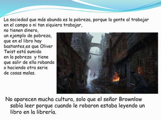 La sociedad que más abunda es la pobreza, porque la gente al trabajar
en el campo o ni tan siquiera trabajar,
no tienen dinero,
un ejemplo de pobreza,
que en el libro hay
bastantes,es que Oliver
Twist está sumido
en la pobreza y tiene
que salir de ella robando
o haciendo otra serie
de cosas malas.
No aparecen mucha cultura, solo que el señor Brownlow
sabía leer porque cuando le robaron estaba leyendo un
libro en la librería.
 