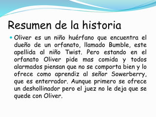 Resumen de la historia
 Oliver es un niño huérfano que encuentra el
dueño de un orfanato, llamado Bumble, este
apellida al niño Twist. Pero estando en el
orfanato Oliver pide mas comida y todos
alarmados piensan que no se comporta bien y lo
ofrece como aprendiz al señor Sowerberry,
que es enterrador. Aunque primero se ofrece
un deshollinador pero el juez no le deja que se
quede con Oliver.
 