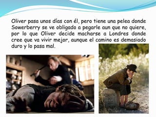 Oliver pasa unos días con él, pero tiene una pelea donde
Sowerberry se ve obligado a pegarle aun que no quiere,
por lo que Oliver decide macharse a Londres donde
cree que va vivir mejor, aunque el camino es demasiado
duro y lo pasa mal.
 