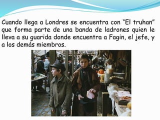 Cuando llega a Londres se encuentra con “El truhan”
que forma parte de una banda de ladrones quien le
lleva a su guarida donde encuentra a Fagin, el jefe, y
a los demás miembros.
 