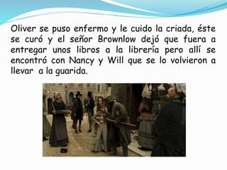 Oliver se puso enfermo y le cuido la criada, éste
se curó y el señor Brownlow dejó que fuera a
entregar unos libros a la librería pero allí se
encontró con Nancy y Will que se lo volvieron a
llevar a la guarida.
 