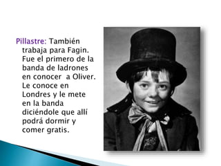 Pillastre: También
trabaja para Fagin.
Fue el primero de la
banda de ladrones
en conocer a Oliver.
Le conoce en
Londres y le mete
en la banda
diciéndole que allí
podrá dormir y
comer gratis.
 