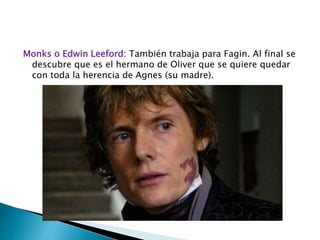 Monks o Edwin Leeford: También trabaja para Fagin. Al final se
descubre que es el hermano de Oliver que se quiere quedar
con toda la herencia de Agnes (su madre).
 