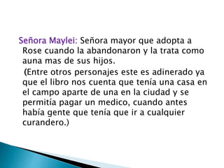 Señora Maylei: Señora mayor que adopta a
Rose cuando la abandonaron y la trata como
auna mas de sus hijos.
(Entre otros personajes este es adinerado ya
que el libro nos cuenta que tenía una casa en
el campo aparte de una en la ciudad y se
permitía pagar un medico, cuando antes
había gente que tenía que ir a cualquier
curandero.)
 