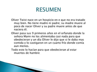 Oliver Twist nace en un hospicio en e que no era tratado
muy bien. No tiene madre ni padre; su madre muere al
poco de nacer Oliver y su padre muere antes de que
naciera él.
Oliver pasa sus 9 primeros años en el orfanato donde la
señora Mann no los alimentaba casi nada para que
obedecieran y un día Oliver le dijo que si le daba mas
comida y lo castigaron en un cuarto frío donde comía
aun menos.
Todo esto lo hacían para que obedecieran al estar
muertos de hambre
 