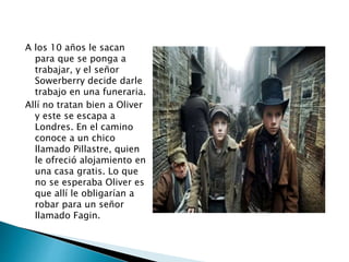 A los 10 años le sacan
para que se ponga a
trabajar, y el señor
Sowerberry decide darle
trabajo en una funeraria.
Allí no tratan bien a Oliver
y este se escapa a
Londres. En el camino
conoce a un chico
llamado Pillastre, quien
le ofreció alojamiento en
una casa gratis. Lo que
no se esperaba Oliver es
que allí le obligarían a
robar para un señor
llamado Fagin.
 