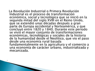 La Revolución Industrial o Primera Revolución
Industrial es el proceso de transformación
económica, social y tecnológica que se inició en la
segunda mitad del siglo XVIII en el Reino Unido,
que se extendió unas décadas después a gran
parte de Europa occidental y Norteamérica, y que
concluyó entre 1820 y 1840. Durante este periodo
se vivió el mayor conjunto de transformaciones
económicas, tecnológicas y sociales de la historia
de la humanidad desde el Neolítico, que vio el paso
desde una economía rural basada
fundamentalmente en la agricultura y el comercio a
una economía de carácter urbano, industrializada y
mecanizada.
.
 