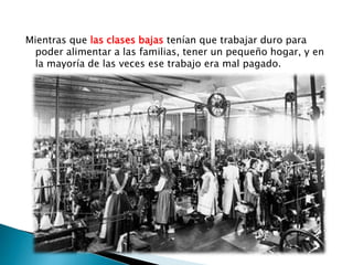 Mientras que las clases bajas tenían que trabajar duro para
poder alimentar a las familias, tener un pequeño hogar, y en
la mayoría de las veces ese trabajo era mal pagado.
 
