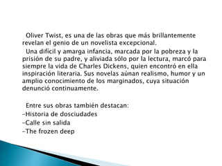 Oliver Twist, es una de las obras que más brillantemente
revelan el genio de un novelista excepcional.
Una difícil y amarga infancia, marcada por la pobreza y la
prisión de su padre, y aliviada sólo por la lectura, marcó para
siempre la vida de Charles Dickens, quien encontró en ella
inspiración literaria. Sus novelas aúnan realismo, humor y un
amplio conocimiento de los marginados, cuya situación
denunció continuamente.
Entre sus obras también destacan:
-Historia de dosciudades
-Calle sin salida
-The frozen deep
 