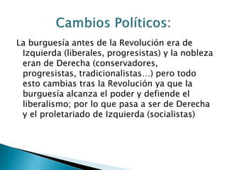 La burguesía antes de la Revolución era de
Izquierda (liberales, progresistas) y la nobleza
eran de Derecha (conservadores,
progresistas, tradicionalistas…) pero todo
esto cambias tras la Revolución ya que la
burguesía alcanza el poder y defiende el
liberalismo; por lo que pasa a ser de Derecha
y el proletariado de Izquierda (socialistas)
 