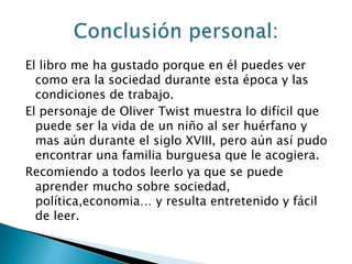 El libro me ha gustado porque en él puedes ver
como era la sociedad durante esta época y las
condiciones de trabajo.
El personaje de Oliver Twist muestra lo difícil que
puede ser la vida de un niño al ser huérfano y
mas aún durante el siglo XVIII, pero aún así pudo
encontrar una familia burguesa que le acogiera.
Recomiendo a todos leerlo ya que se puede
aprender mucho sobre sociedad,
política,economia… y resulta entretenido y fácil
de leer.
 