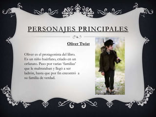PERSONAJES PRINCIPALES
Oliver Twist
Oliver es el protagonista del libro.
Es un niño huérfano, criado en un
orfanato. Paso por varias ‘familias’
que le maltrataban y llegó a ser
ladrón, hasta que por fin encontró a
su familia de verdad.
 