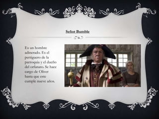 Señor Bumble
Es un hombre
adinerado. Es el
pertiguero de la
parroquia y el dueño
del orfanato. Se hace
cargo de Oliver
hasta que este
cumple nueve años.
 