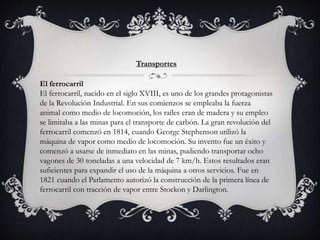 Transportes
El ferrocarril
El ferrocarril, nacido en el siglo XVIII, es uno de los grandes protagonistas
de la Revolución Industrial. En sus comienzos se empleaba la fuerza
animal como medio de locomoción, los raíles eran de madera y su empleo
se limitaba a las minas para el transporte de carbón. La gran revolución del
ferrocarril comenzó en 1814, cuando George Stephenson utilizó la
máquina de vapor como medio de locomoción. Su invento fue un éxito y
comenzó a usarse de inmediato en las minas, pudiendo transportar ocho
vagones de 30 toneladas a una velocidad de 7 km/h. Estos resultados eran
suficientes para expandir el uso de la máquina a otros servicios. Fue en
1821 cuando el Parlamento autorizó la construcción de la primera línea de
ferrocarril con tracción de vapor entre Stockon y Darlington.
 
