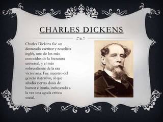 CHARLES DICKENS
Charles Dickens fue un
destacado escritor y novelista
inglés, uno de los más
conocidos de la literatura
universal, y el más
sobresaliente de la era
victoriana. Fue maestro del
género narrativo, al que
añadió ciertas dosis de
humor e ironía, incluyendo a
la vez una aguda crítica
social.
 