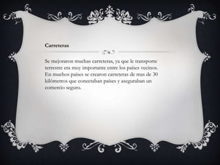 Carreteras
Se mejoraron muchas carreteras, ya que le transporte
terrestre era muy importante entre los países vecinos.
En muchos países se crearon carreteras de mas de 30
kilómetros que conectaban países y aseguraban un
comercio seguro.
 