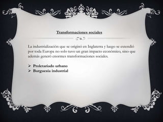 Transformaciones sociales
La industrialización que se originó en Inglaterra y luego se extendió
por toda Europa no solo tuvo un gran impacto económico, sino que
además generó enormes transformaciones sociales.
 Proletariado urbano
 Burguesía industrial
 