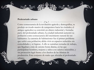 Proletariado urbano
Como consecuencia de la revolución agrícola y demográfica, se
produjo un éxodo masivo de campesinos hacia las ciudades; el
antiguo agricultor se convirtió en obrero industrial y formaba
parte del proletariado urbano. La ciudad industrial aumentó su
población como consecuencia del crecimiento natural de sus
habitantes. La carencia de habitaciones fue el primer problema
que sufrió esta población; debía vivir en espacios reducidos sin
comodidades y ni higiene. A ello se sumaban jornadas de trabajo,
que llegaban a más de catorce horas diarias, en las que
participaban hombres, mujeres y niños con salarios miserables, y
sin protección legal frente a los dueños de las fábricas de
producción. Este conjunto de males que afectaba al proletariado
urbano.
 
