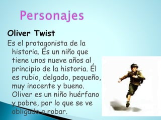 Oliver Twist
Es el protagonista de la
historia. Es un niño que
tiene unos nueve años al
principio de la historia. Él
es rubio, delgado, pequeño,
muy inocente y bueno.
Oliver es un niño huérfano
y pobre, por lo que se ve
obligado a robar.
 