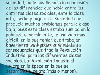 En resumen, el libro relata las
consecuencias que trae la Revolución
Industrial para las diferentes clases
sociales. La Revolución Industrial
ocurre en la época en la que se
desarrolla el relato (más o menos).
 