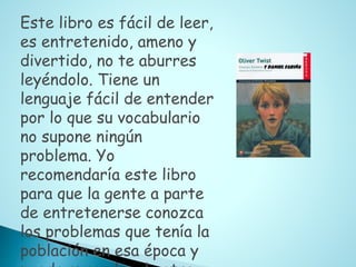Este libro es fácil de leer,
es entretenido, ameno y
divertido, no te aburres
leyéndolo. Tiene un
lenguaje fácil de entender
por lo que su vocabulario
no supone ningún
problema. Yo
recomendaría este libro
para que la gente a parte
de entretenerse conozca
los problemas que tenía la
población en esa época y
 