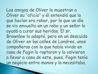 Los amigos de Oliver le muestran a
Oliver su “oficio” y él entendió que lo
que hacían era robar, por lo que un día
se vio envuelto en un robo y un señor lo
ayudó a curar sus heridas. El sr.
Brownlow lo adoptó, pero en un descuido
de Oliver en las calles de Londres, unos
compañeros con lo que había vivido en
casa de Fagin lo raptaron y lo volvieron
a llevar a casa de este, pues, Fagin tenía
un negocio entre manos y lo necesitaba.
 