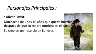 Personajes Principales :
• Oliver Twsit:
Muchacho de unos 10 años que queda huérfano
después de que su madre muriera en el parto.
Se creo en un hospicio en Londres
 