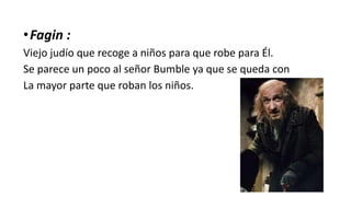 •Fagin :
Viejo judío que recoge a niños para que robe para Él.
Se parece un poco al señor Bumble ya que se queda con
La mayor parte que roban los niños.
 