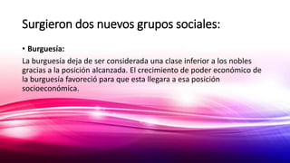 Surgieron dos nuevos grupos sociales:
• Burguesía:
La burguesía deja de ser considerada una clase inferior a los nobles
gracias a la posición alcanzada. El crecimiento de poder económico de
la burguesía favoreció para que esta llegara a esa posición
socioeconómica.
 