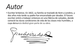 Autor
• Escritor británico. En 1822, su familia se trasladó de Kent a Londres, y
dos años más tarde su padre fue encarcelado por deudas. El futuro
escritor entró a trabajar entonces en una fábrica de calzados, donde
conoció las duras condiciones de vida de las clases más humildes, a
cuya denuncia dedicó gran parte de su obra.
 