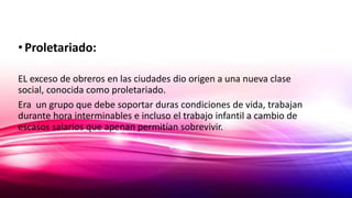 •Proletariado:
EL exceso de obreros en las ciudades dio origen a una nueva clase
social, conocida como proletariado.
Era un grupo que debe soportar duras condiciones de vida, trabajan
durante hora interminables e incluso el trabajo infantil a cambio de
escasos salarios que apenan permitían sobrevivir.
 