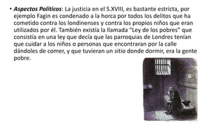 • Aspectos Políticos: La justicia en el S.XVIII, es bastante estricta, por
ejemplo Fagin es condenado a la horca por todos los delitos que ha
cometido contra los londinenses y contra los propios niños que eran
utilizados por él. También existía la llamada “Ley de los pobres” que
consistía en una ley que decía que las parroquias de Londres tenían
que cuidar a los niños o personas que encontraran por la calle
dándoles de comer, y que tuvieran un sitio donde dormir, era la gente
pobre.
 