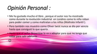 Opinión Personal :
• Me ha gustado mucho el libro , porque el autor nos ha mostrado
como durante la revolución industrial en Londres como lo niño roban
para poder comer y como maltratan a los niños (Maltrato Infantil ).
• Pero también nos muestro como Oliver twist nunca se dio por vencio
hasta que consiguió lo que quería .
• Hasta que el señor Brownlow lo va a adoptar para que no tenga que
robar para salir adelante .

 