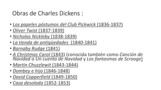 Obras de Charles Dickens :
• Los papeles póstumos del Club Pickwick (1836-1837)
• Oliver Twist (1837-1839)
• Nicholas Nickleby (1838-1839)
• La tienda de antigüedades (1840-1841)
• Barnaby Rudge (1841)
• A Christmas Carol (1843) (conocida también como Canción de
Navidad o Un cuento de Navidad y Los fantasmas de Scrooge)
• Martin Chuzzlewit (1843-1844)
• Dombey e hijo (1846-1848)
• David Copperfield (1849-1850)
• Casa desolada (1852-1853)
 