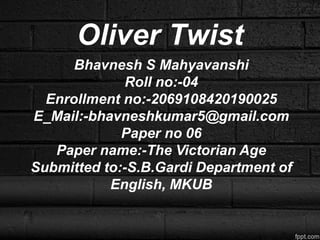 Oliver Twist
Bhavnesh S Mahyavanshi
Roll no:-04
Enrollment no:-2069108420190025
E_Mail:-bhavneshkumar5@gmail.com
Paper no 06
Paper name:-The Victorian Age
Submitted to:-S.B.Gardi Department of
English, MKUB
 