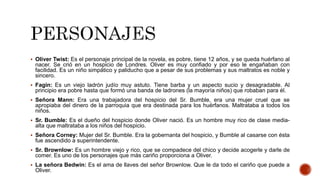  Oliver Twist: Es el personaje principal de la novela, es pobre, tiene 12 años, y se queda huérfano al
nacer. Se crió en un hospicio de Londres. Oliver es muy confiado y por eso le engañaban con
facilidad. Es un niño simpático y paliducho que a pesar de sus problemas y sus maltratos es noble y
sincero.
 Fagin: Es un viejo ladrón judío muy astuto. Tiene barba y un aspecto sucio y desagradable. Al
principio era pobre hasta que formó una banda de ladrones (la mayoría niños) que robaban para él.
 Señora Mann: Era una trabajadora del hospicio del Sr. Bumble, era una mujer cruel que se
apropiaba del dinero de la parroquia que era destinada para los huérfanos. Maltrataba a todos los
niños.
 Sr. Bumble: Es el dueño del hospicio donde Oliver nació. Es un hombre muy rico de clase media-
alta que maltrataba a los niños del hospicio.
 Señora Corney: Mujer del Sr. Bumble. Era la gobernanta del hospicio, y Bumble al casarse con ésta
fue ascendido a superintendente.
 Sr. Brownlow: Es un hombre viejo y rico, que se compadece del chico y decide acogerle y darle de
comer. Es uno de los personajes que más cariño proporciona a Oliver.
 La señora Bedwin: Es el ama de llaves del señor Brownlow. Que le da todo el cariño que puede a
Oliver.
 