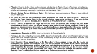  Pillastre: Es uno de los niños pertenecientes a la banda de Fagin. Es un niño pícaro e inteligente,
aunque no con buenas intenciones. Su verdadero nombre es Jack Dawkins. Éste fue quién encontró
a Oliver en Londres y lo empujó a pertenecer a la banda de Fagin.
 Charley Bates, Tomas Chitling y Betsy: Son ladrones que acompañan a Oliver, y que están al
servicio de Fagín
 Bill Sikes: Es uno de los personajes más macabros, de unos 35 años de edad. Ladrón al
servicio de Fagin desde niño, es un brutal criminal cuya novia es Nancy. Él es uno de los
cabecillas de los planes de robo. Cuyo destino, al final, lo tendrá en su contra.
 Nancy: Ladrona al servicio de Fagin de unos 17 años. En realidad odia ese tipo de vida. Está
enamorada de Sikes, razón por la que aguanta sus malos tratos. Siente pena por Oliver y no
quiere que acabe como un criminal, por eso le encubre con su propia vida, intentando alejarle
de esa vida marginal que tanto odia; esto provocará que muera golpeada por Sikes con un
bastón.
 Los esposos Sowerberry: El Sr. es un empresario de funerarias de la
 Parroquia. Es alto, delgado y huesudo. El Sr. Sowerberry compró a Oliver en el hospicio por un bajo
precio para que trabajara para él. La Sra. Sowerberry le llega a tomar mucha manía a Oliver. Los
dos le tratan como a un esclavo.
 Noah Claypole: Chico acogido por el Sr. Sowerberry. Es perezoso y muy alto. Su madre es
lavandera y su padre un borracho cojo, por lo que todos se burlan de él y tiene muchos
complejos. Cuando conoce a Oliver al ver que es más desgraciado que él le intenta hacer la
vida imposible. Es amante de Charlotte, la criada del Sr. Sowerberry. Un día los dos roban
dinero de su jefe y huyen, topándose con Fagin. Se cambia el nombre por Morris Bolter.
Cuando Fagin es capturado, busca trabajo y se mete como agente de policía.
 