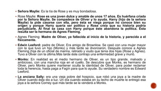  Señora Maylie: Es la tía de Rose y es muy bondadosa.
 Rose Maylie: Rose es una joven dulce y amable de unos 17 años. Es huérfana criada
por la Señora Maylie. Se compadece de Oliver y lo ayuda. Harry (hijo de la señora
Maylie) la pide casarse con ella, pero ésta se niega porque no conoce bien su
origen y porque Harry quería ser político y Rose creía que su historia podría
perjudicarle. Al final se casa con Harry porque éste abandona la política. Ésta
resulta ser la hermana de Agnes Fleming.
 Agnes Fleming: Madre de Oliver, ya fallecida al inicio de la historia, y parecida a el
físicamente.
 Edwin Leeford: padre de Oliver. Era amigo de Brownlow. Se casó con una mujer mayor
con la que tuvo un hijo (Monks) y más tarde se divorciaron. Después conoce a Agnes
Fleming (hija de un oficial de marina, retirado y viudo que tenia dos hijas (Rose y Agnes).
Tuvo a Oliver con la última.Más tarde éste contrajo una enfermedad grave y murió.
 Monks: En realidad es el medio hermano de Oliver, es un tipo grande, malvado y
ambicioso, con una mancha roja en el cuello. Se descubre que Monks, es hermano de
Oliver, pero Monks quiere mantener oculta la identidad de Oliver, para poder reclamar
toda la herencia, hasta paga a Fagín para que lo ayude. Su verdadero nombre es Edward
Leeford.
 La anciana Sally: era una vieja pobre del hospicio, que robó una joya a la madre de
Oliver cuando ésta dio a luz. Un día cuando estaba en su lecho de muerte le entregó esa
joya a la señora Corney que más tarde se la venderá a Monks.
 