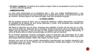  El señor Losberne: el médico de la señora maylie. Éste se compadeció mucho por Oliver
al verle y decidió ayudarle.
 AMBIENTACIÓN
La obra está ambientada en la Inglaterra del s. XIX, que refleja detalladamente y con
minuciosas descripciones los barrios bajos de la ciudad de Londres, y las personas que allí
se mueven. Aunque alguna vez describe algún que otro ambiente burgués.
 6 CONCLUSIÓN
Me ha gustado porque la obra, con un trasfondo didáctico, refleja claramente y sin tapujos
la sociedad de la época de una forma desnuda y cruda. Una sociedad que trataba con
crueldad a los niños huérfanos.
Me llamó la atención que el autor, mostrara esa realidad a través de los ojos de un niño,
que conoce todos los aspectos de la sociedad, tantos los buenos como los malos (más los
malos que los buenos), y aún así sea un niño guiado solo por las buenas intenciones. Y
cómo el destino lleva a todos los personajes al camino que se merecen.
En la historia aparecen muchos contrastes, como la aparición de personajes de lo más
rastrero y de personajes de fondo humilde. También nos hace reflexionar sobre que estos
personajes literarios pueden haber sido reales muchas veces.
Aunque creo que en la obra existen demasiadas coincidencias que acaban topando a los
personajes unos con otros. Pienso que da demasiadas vueltas para llegar a un final feliz
que aclara todas las dudas.
 