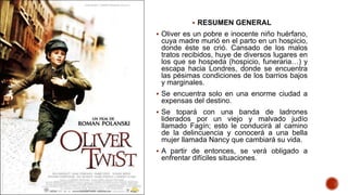  RESUMEN GENERAL
 Oliver es un pobre e inocente niño huérfano,
cuya madre murió en el parto en un hospicio,
donde éste se crió. Cansado de los malos
tratos recibidos, huye de diversos lugares en
los que se hospeda (hospicio, funeraria…) y
escapa hacia Londres, donde se encuentra
las pésimas condiciones de los barrios bajos
y marginales.
 Se encuentra solo en una enorme ciudad a
expensas del destino.
 Se topará con una banda de ladrones
liderados por un viejo y malvado judío
llamado Fagín; esto le conducirá al camino
de la delincuencia y conocerá a una bella
mujer llamada Nancy que cambiará su vida.
 A partir de entonces, se verá obligado a
enfrentar difíciles situaciones.
 