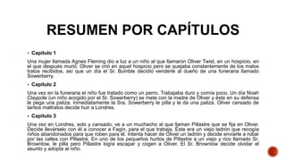 RESUMEN POR CAPÍTULOS
 Capítulo 1
Una mujer llamada Agnes Fleming dio a luz a un niño al que llamaron Oliver Twist, en un hospicio, en
el que después murió. Oliver se crió en aquel hospicio pero se quejaba constantemente de los malos
tratos recibidos, así que un día el Sr. Bumble decidió venderle al dueño de una funeraria llamado
Sowerberry.
 Capítulo 2
Una vez en la funeraria el niño fue tratado como un perro. Trabajaba duro y comía poco. Un día Noah
Claypole (un niño acogido por el Sr. Sowerberry) se mete con la madre de Oliver y éste en su defensa
le pega una paliza. Inmediatamente la Sra. Sowerberry le pilla y le da una paliza. Oliver cansado de
tantos maltratos decide huir a Londres.
 Capítulo 3
Una vez en Londres, solo y cansado, ve a un muchacho al que llaman Pillastre que se fija en Oliver.
Decide llevárselo con él a conocer a Fagin, para el que trabaja. Éste era un viejo ladrón que recogía
niños abandonados para que roben para él. Intenta hacer de Oliver un ladrón y decide enviarle a robar
por las calles con Pillastre. En uno de los pequeños hurtos de Pillastre a un viejo y rico llamado Sr.
Brownlow, le pilla pero Pillastre logra escapar y cogen a Oliver. El Sr. Brownlow decide olvidar el
asunto y adopta al niño.
 