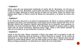  Capitulo 4
Oliver pasó allí una temporada recibiendo el cariño del Sr. Brownlow. Un día fue un
amigo a visitar al Sr. Brownlow, que le pidió que fuera a llevar unos libros a una librería
y que los pagar. Mientras el chico iba por la calle con los libros, Sikes (un ladrón que
trabaja para Fagin) y Nancy (novia de Sikes) los secuestran y lo llevan de nuevo con
Fagin.
 Capitulo 5
El Sr. Brownlow denunció a la policía la desaparición de Oliver e incluso publicó en el
periódico que daría una recompensa a todo aquel que le diera noticias del niño. El Sr.
Bumble (dueño del hospicio) decidió aprovecharse de la situación para ganarse un
dinerillo y le contó mentiras de Oliver. El Sr. Brownlow decidió no querer volver a saber
nada más de aquel muchacho. Mientras tanto Fagin, Sikes y otro ladrón planean el
robo de una casa en el que pretenden involucrar a Oliver.
 Capítulo 6
Llegó el día del robo, Nancy prometió a Oliver que algún día le ayudaría a salir de
aquel mundo. Mientras tanto se llevaron a Oliver fuera de la ciudad. Ya de noche se
acercaron a la casa donde robarían y Sikes metió a Oliver en el desván para que les
abriera la puerta desde dentro, con tal mala suerte que los pillan y Oliver es disparado.
Sikes consigue rescatarlo y lo abandona en medio de unos matorrales.
 