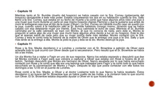  Capítulo 10
Mientras tanto el Sr. Bumble (dueño del hospicio) se había casado con la Sra. Corney (gobernanta del
hospicio) otorgándole a éste más poder. Estaba coqueteando los dos en su habitación cuando la Sra. Sally
llamó a la Sra. Corney, que estaba en su lecho de muerte y la contó que hace algunos años robó una joya a
una mujer que murió durante un parto en ese mismo hospicio (Agnes Fleming) y que la gustaría que antes de
morir le entregaran esa joya al hijo de la mujer (Oliver). La Sra. Corney sin hacerla mucho caso se quedó con
la joya, cuando volvió a la habitación pilló al Sr. Bumble hablando consigo mismo, diciendo que se había
casado con esa detestante mujer por interés. Ésta muy cabreada le echó de casa. Mientras el Sr. Bumble
caminaba por la calle cabreado se topó con Monks, al que no conocía de nada, pero éste sí. Monks le
preguntó si sabía algo de una mujer que murió hace algunos años dando a luz en su hospicio. Éste le dijo
que el apenas sabía de nada pero que su mujer podría darle más detalles. Monks contactó con la Sra.
Corney y ésta le contó toda la historia de la madre de Oliver que le entregó una joya a la Sra. Sally y que
más tarde se la entregó a ella. Monks la pidió la joya y ésta se la dio. Monks destruyó la joya.
 Capítulo 11
Rose y la Sra. Maylie decidieron ir a Londres y contactar con el Sr. Brownlow a petición de Oliver para
aclararle todo lo que ocurrió con Oliver desde que lo secuestraron. Pero resultó que el Sr. Brownlow se había
ido a las Indias.
Un día Monks fue a visitar a Fagin en uno de sus negocios. Nancy los estaba espiando y descubrió que ése
tal Monks contrató a Fagín para que volviera a capturar a Oliver que estaba con Rose e hiciera de él un
ladrón. También descubrió que Monks era hermano de Oliver. Nancy asustada por lo que había escuchado
contactó con Rose y la contó que ella era una ladrona que trabajaba para Fagín y la contó todo lo que había
escuchado en la conversación de Monks y Fagín. Después la dijo que podía contactar con ella todos los
domingos a las 12:00 en el puente de Londres.
Rose contó a la Sra. Maylie, a Oliver y al doctor Losberne todo lo que Nancy la había revelado. Éstos
decidieron ir en busca del Sr. Brownlow que ya había vuelto de las Indias, y le contaron todo lo que ocurrió
con Oliver. El Sr. Brownlow estaba dispuesto ayudar a Oliver en lo que hiciera falta.
 