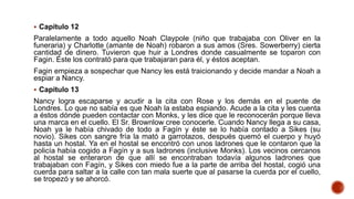  Capítulo 12
Paralelamente a todo aquello Noah Claypole (niño que trabajaba con Oliver en la
funeraria) y Charlotte (amante de Noah) robaron a sus amos (Sres. Sowerberry) cierta
cantidad de dinero. Tuvieron que huir a Londres donde casualmente se toparon con
Fagin. Éste los contrató para que trabajaran para él, y éstos aceptan.
Fagin empieza a sospechar que Nancy les está traicionando y decide mandar a Noah a
espiar a Nancy.
 Capítulo 13
Nancy logra escaparse y acudir a la cita con Rose y los demás en el puente de
Londres. Lo que no sabía es que Noah la estaba espiando. Acude a la cita y les cuenta
a éstos dónde pueden contactar con Monks, y les dice que le reconocerán porque lleva
una marca en el cuello. El Sr. Brownlow cree conocerle. Cuando Nancy llega a su casa,
Noah ya le había chivado de todo a Fagín y éste se lo había contado a Sikes (su
novio). Sikes con sangre fría la mató a garrotazos, después quemó el cuerpo y huyó
hasta un hostal. Ya en el hostal se encontró con unos ladrones que le contaron que la
policía había cogido a Fagín y a sus ladrones (inclusive Monks). Los vecinos cercanos
al hostal se enteraron de que allí se encontraban todavía algunos ladrones que
trabajaban con Fagín, y Sikes con miedo fue a la parte de arriba del hostal, cogió una
cuerda para saltar a la calle con tan mala suerte que al pasarse la cuerda por el cuello,
se tropezó y se ahorcó.
 