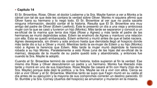  Capítulo 14
El Sr. Brownlow, Rose, Oliver, el doctor Losberne y la Sra. Maylie fueron a ver a Monks a la
cárcel con tal de que éste les contara la verdad sobre Oliver. Monks ni siquiera afirmó que
Oliver fuera su hermano y lo negó todo. El Sr. Brownlow al ver que no podía sacarle
ninguna información, decidió contar él la historia. Resulta que El Sr. Brownlow era muy
amigo del padre de Oliver (Edwin Leeford). Éste le presentó un día a una vieja y ambiciosa
mujer con la que se casó y tuvieron un hijo (Monks). Más tarde se separaron y conoció a un
ex-oficial de la marina que tenía dos hijas (Rose y Agnes) y más tarde el padre de las
hermanas se murió dejándolas solas. Edwin se enamoró de Agnes y mantuvo una relación
con ella. Ésta se quedó embarazada. Edwin enfermó y murió antes de que el bebé naciera.
Agnes desesperada, sin dinero y sola anduvo hasta que derrotada llegó al hospicio donde
más tarde dio a luz a Oliver y murió. Mientras tanto la ex-mujer de Edwin y su hijo (Monks)
robó a Agnes la herencia que Edwin. Más tarde la mujer murió dejándole la herencia
robada a su hijo Monks. Paralelamente a esto Rose (una de las hijas del ex-oficial de la
marina), después de la muerte de su padre quedó sola y abandonada, y entonces fue
cuando la Sra. Maylie la adoptó.
Cuando el Sr. Brownlow terminó de contar la historia, todos supieron al fin la verdad. Ese
mismo día Rose y Oliver descubrieron un padre y un hermano. Monks fue liberado más
tarde y morirá en uno de sus trapicheos. Rose Maylie Se casará al fin con Harry (hijo de la
Sra. Maylie) porque éste dejó la política, y la Sra. Maylie se irá a vivir con ellos. Cerca se
irán a vivir Oliver y el Sr. Brownlow. Mientras tanto se supo que Fagin murió en su celda el
día antes de su ejecución y la mayoría de sus compinches correrán un destino parecido. El
Sr. Bumble y la Sra. Corney (dueños del hospicio) se arruinaron y murieron en la miseria.
 