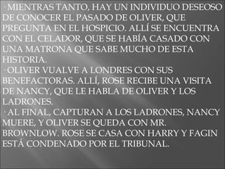· MIENTRAS TANTO, HAY UN INDIVIDUO DESEOSO DE CONOCER EL PASADO DE OLIVER, QUE PREGUNTA EN EL HOSPICIO. ALLÍ SE ENCUENTRA CON EL CELADOR, QUE SE HABÍA CASADO CON UNA MATRONA QUE SABE MUCHO DE ESTA HISTORIA. · OLIVER VUALVE A LONDRES CON SUS BENEFACTORAS. ALLÍ, ROSE RECIBE UNA VISITA DE NANCY, QUE LE HABLA DE OLIVER Y LOS LADRONES. · AL FINAL, CAPTURAN A LOS LADRONES, NANCY MUERE, Y OLIVER SE QUEDA CON MR. BROWNLOW. ROSE SE CASA CON HARRY Y FAGIN ESTÁ CONDENADO POR EL TRIBUNAL. 
