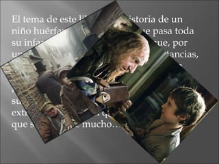 El tema de este libro es la historia de un niño huérfano ,Oliver Twist que pasa toda su infancia en un hospicio hasta que, por una serie de desafortunadas circunstancias, va a parar a manos de unos ladrones en plena ciudad de Londres. Y, por alguna razón, hay gente muy interesada en él y en su pasado, tal vez relacionado con un extraño cuadro en el que aparece una mujer que se le parece mucho… 