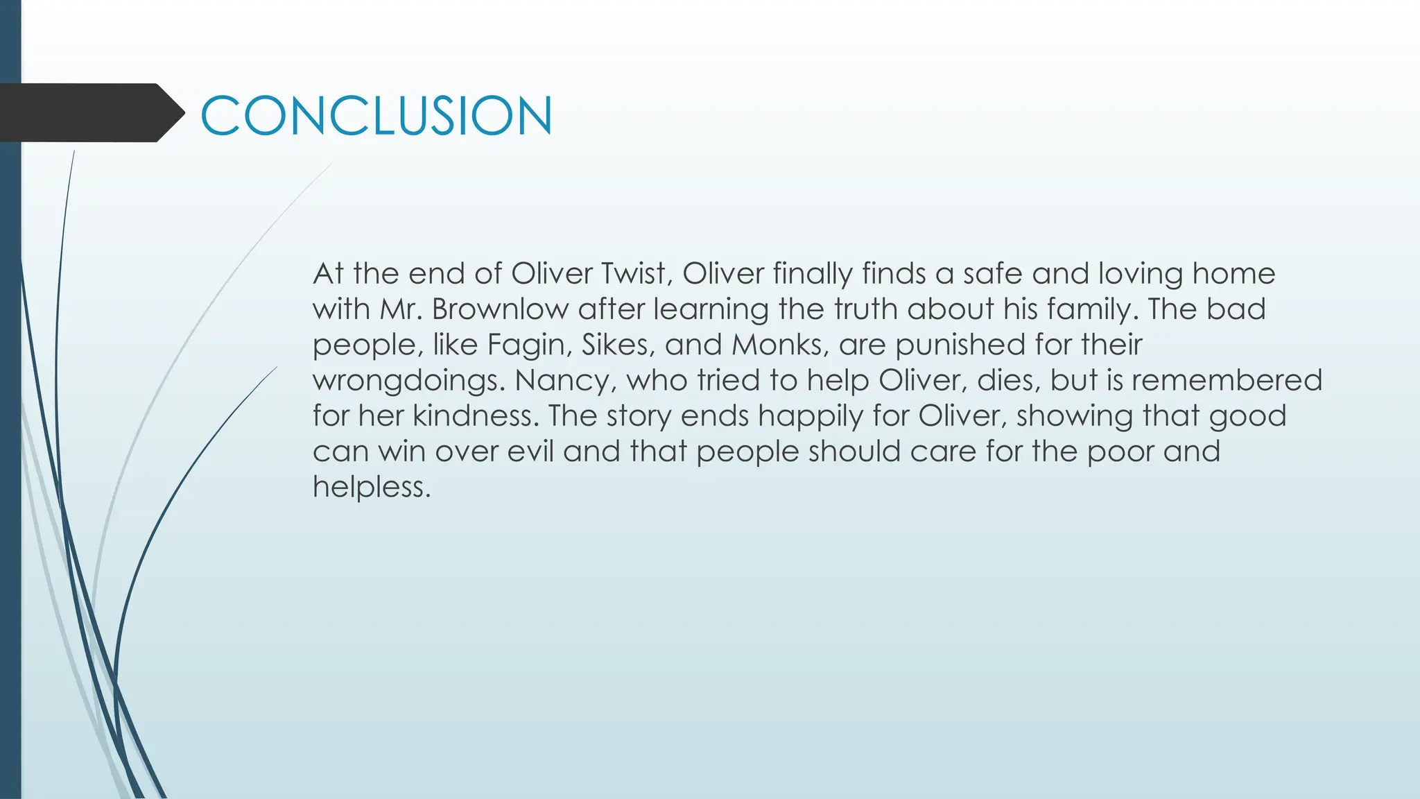 CONCLUSION
At the end of Oliver Twist, Oliver finally finds a safe and loving home
with Mr. Brownlow after learning the truth about his family. The bad
people, like Fagin, Sikes, and Monks, are punished for their
wrongdoings. Nancy, who tried to help Oliver, dies, but is remembered
for her kindness. The story ends happily for Oliver, showing that good
can win over evil and that people should care for the poor and
helpless.
 