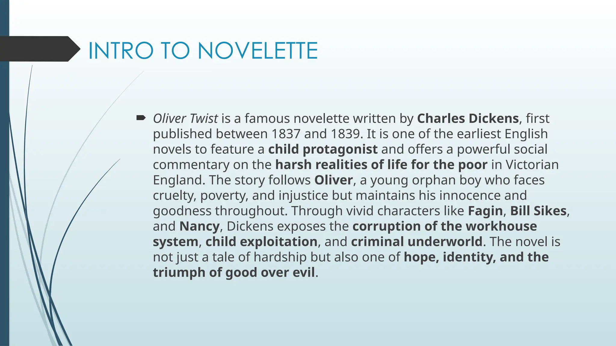 INTRO TO NOVELETTE
 Oliver Twist is a famous novelette written by Charles Dickens, first
published between 1837 and 1839. It is one of the earliest English
novels to feature a child protagonist and offers a powerful social
commentary on the harsh realities of life for the poor in Victorian
England. The story follows Oliver, a young orphan boy who faces
cruelty, poverty, and injustice but maintains his innocence and
goodness throughout. Through vivid characters like Fagin, Bill Sikes,
and Nancy, Dickens exposes the corruption of the workhouse
system, child exploitation, and criminal underworld. The novel is
not just a tale of hardship but also one of hope, identity, and the
triumph of good over evil.
 